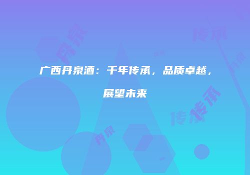 广西丹泉酒：千年传承，品质卓越，展望未来