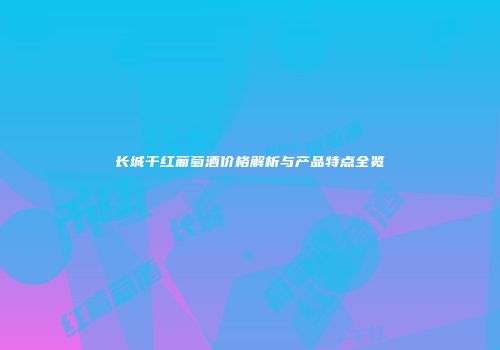 长城干红葡萄酒价格解析与产品特点全览