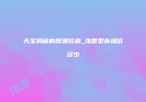 天宝洞藏的郎酒价格_浓香型市场价多少
