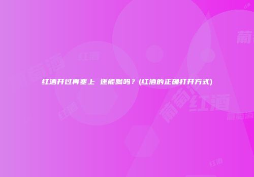 红酒开过再塞上 还能喝吗？(红酒的正确打开方式)