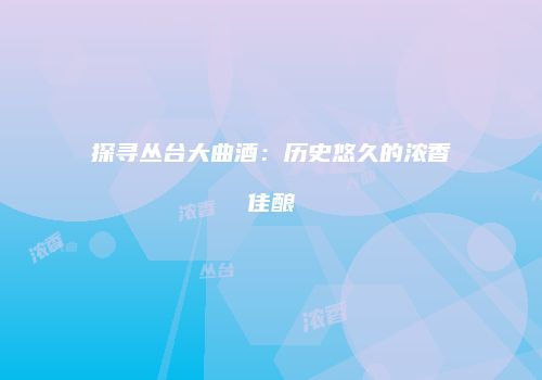 探寻丛台大曲酒：历史悠久的浓香佳酿