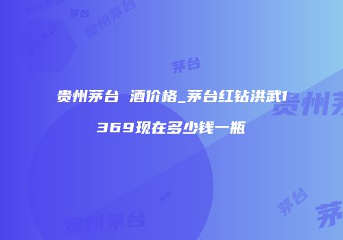 贵州茅台 酒价格_茅台红钻洪武1369现在多少钱一瓶