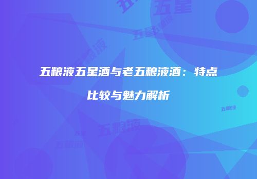 五粮液五星酒与老五粮液酒：特点比较与魅力解析