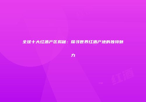 全球十大红酒产区揭秘：探寻世界红酒产地的独特魅力