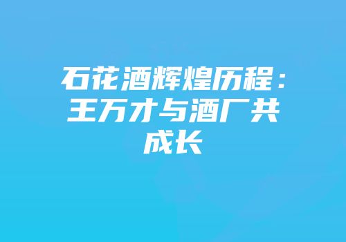 石花酒辉煌历程：王万才与酒厂共成长