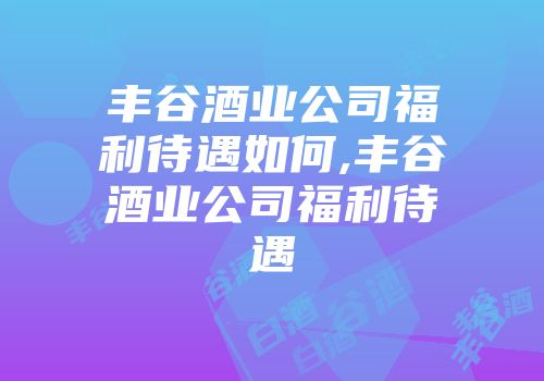 丰谷酒业公司福利待遇如何,丰谷酒业公司福利待遇