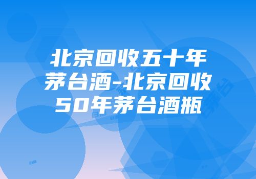 北京回收五十年茅台酒-北京回收50年茅台酒瓶