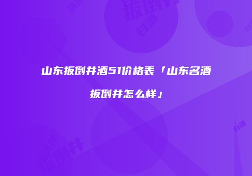 山东扳倒井酒51价格表「山东名酒扳倒井怎么样」