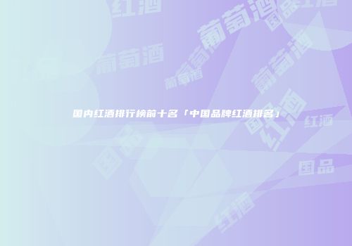 国内红酒排行榜前十名「中国品牌红酒排名」