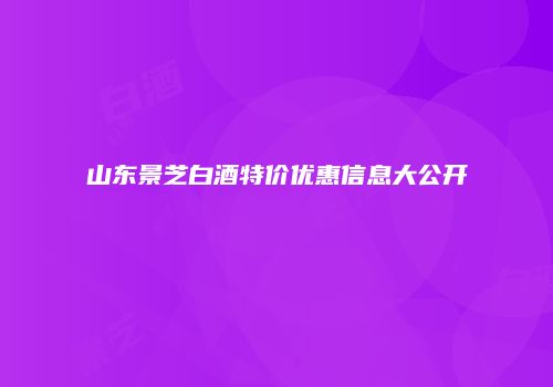 山东景芝白酒特价优惠信息大公开