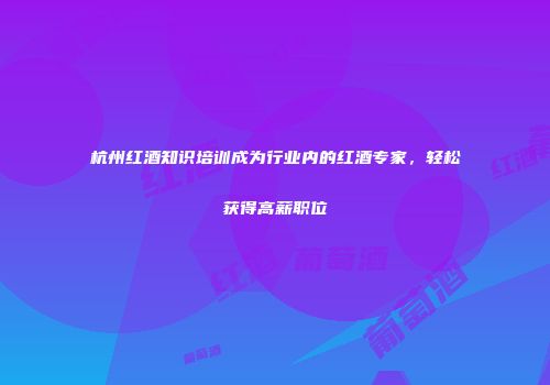杭州红酒知识培训成为行业内的红酒专家，轻松获得高薪职位