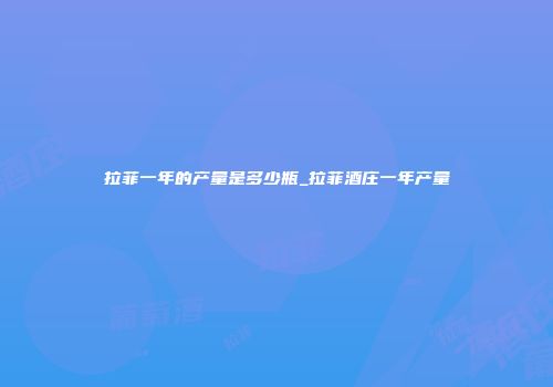 拉菲一年的产量是多少瓶_拉菲酒庄一年产量