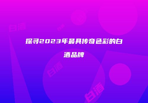 探寻2023年最具传奇色彩的白酒品牌