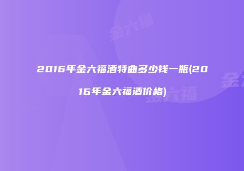 2016年金六福酒特曲多少钱一瓶(2016年金六福酒价格)