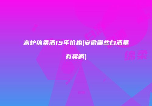 高炉绵柔酒15年价格(安徽哪些白酒里有奖啊)
