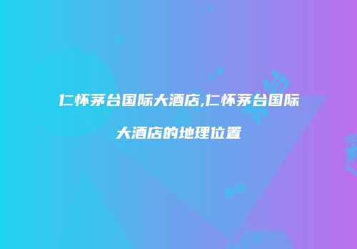 仁怀茅台国际大酒店,仁怀茅台国际大酒店的地理位置