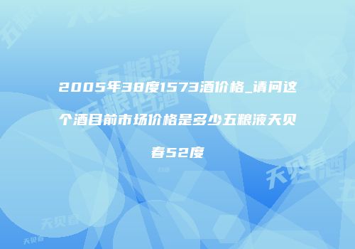 2005年38度1573酒价格_请问这个酒目前市场价格是多少五粮液天贝春52度