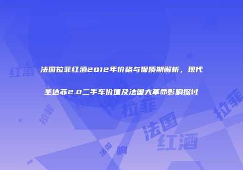 法国拉菲红酒2012年价格与保质期解析，现代圣达菲2.0二手车价值及法国大革命影响探讨