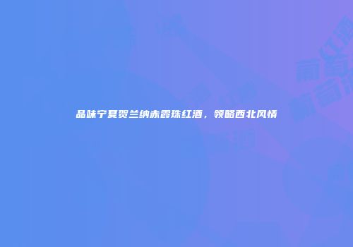 品味宁夏贺兰纳赤霞珠红酒，领略西北风情
