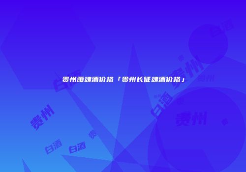 贵州萧魂酒价格「贵州长征魂酒价格」