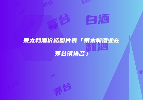 荣太和酒价格图片表「荣太和酒业在茅台镇排名」