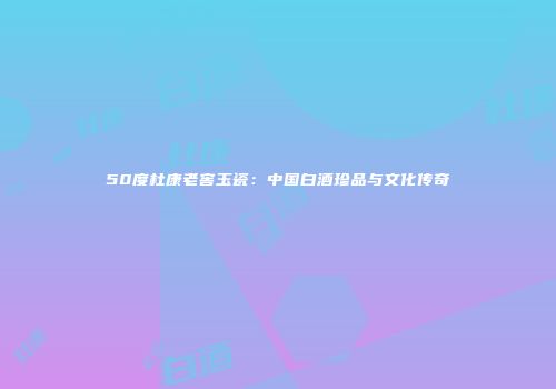 50度杜康老窖玉瓷：中国白酒珍品与文化传奇