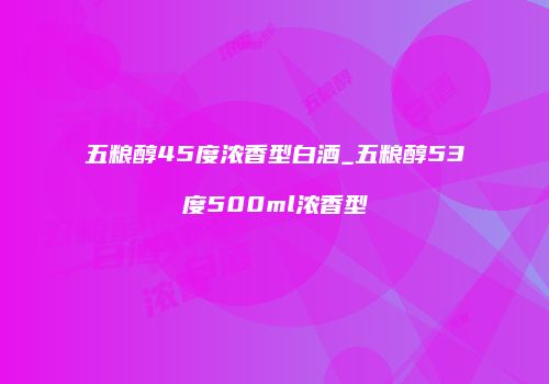 五粮醇45度浓香型白酒_五粮醇53度500ml浓香型
