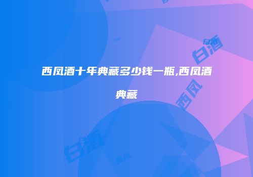 西凤酒十年典藏多少钱一瓶,西凤酒典藏