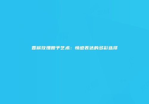 香槟玫瑰赠予艺术：情感表达的多彩选择