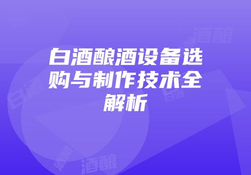 白酒酿酒设备选购与制作技术全解析