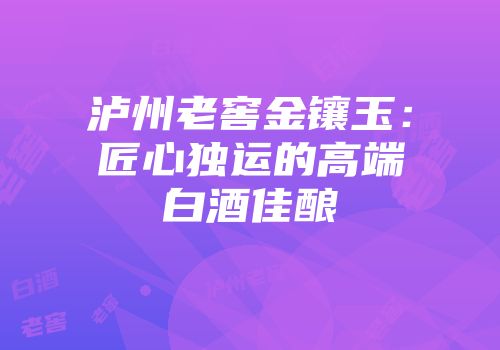 泸州老窖金镶玉：匠心独运的高端白酒佳酿