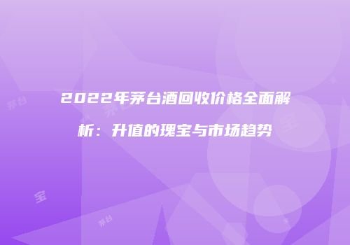 2022年茅台酒回收价格全面解析：升值的瑰宝与市场趋势