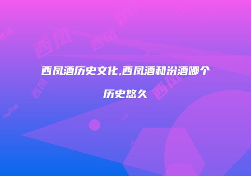 西凤酒历史文化,西凤酒和汾酒哪个历史悠久