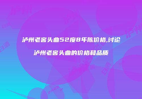泸州老窖头曲52度8年陈价格,讨论泸州老窖头曲的价格和品质