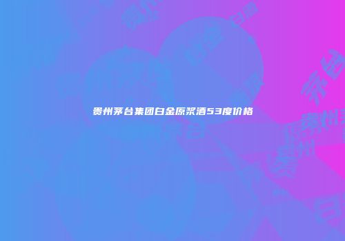 贵州茅台集团白金原浆酒53度价格