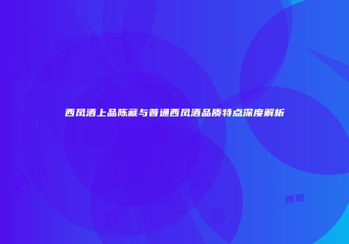 西凤酒上品陈藏与普通西凤酒品质特点深度解析