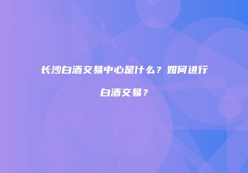 长沙白酒交易中心是什么？如何进行白酒交易？