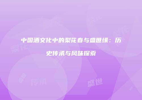 中国酒文化中的梨花春与盛世缘：历史传承与风味探索