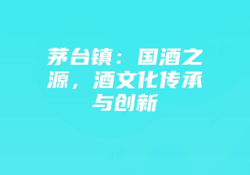 茅台镇：国酒之源，酒文化传承与创新