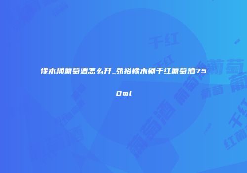 橡木桶葡萄酒怎么开_张裕橡木桶干红葡萄酒750ml