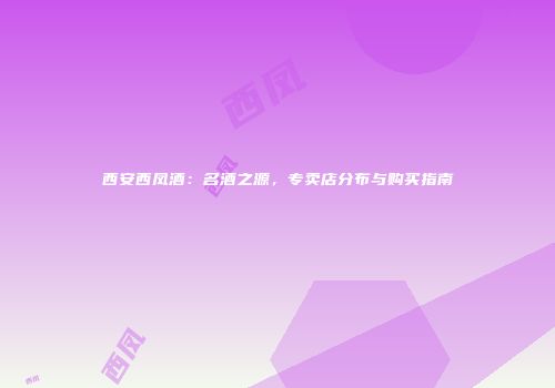 西安西凤酒：名酒之源，专卖店分布与购买指南