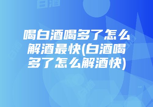 喝白酒喝多了怎么解酒最快(白酒喝多了怎么解酒快)
