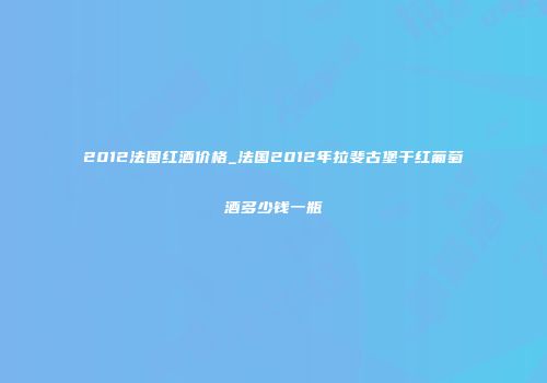 2012法国红酒价格_法国2012年拉斐古堡干红葡萄酒多少钱一瓶