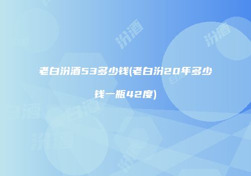 老白汾酒53多少钱(老白汾20年多少钱一瓶42度)