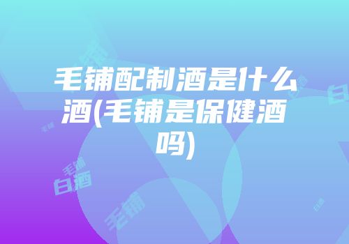 毛铺配制酒是什么酒(毛铺是保健酒吗)