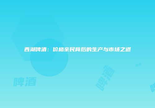 西湖啤酒：价格亲民背后的生产与市场之道