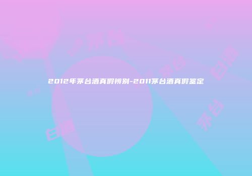 2012年茅台酒真假辨别-2011茅台酒真假鉴定