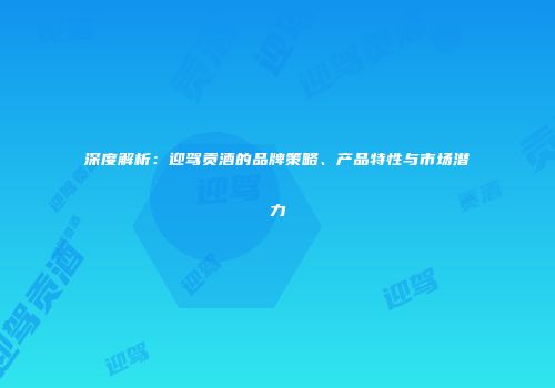 深度解析：迎驾贡酒的品牌策略、产品特性与市场潜力