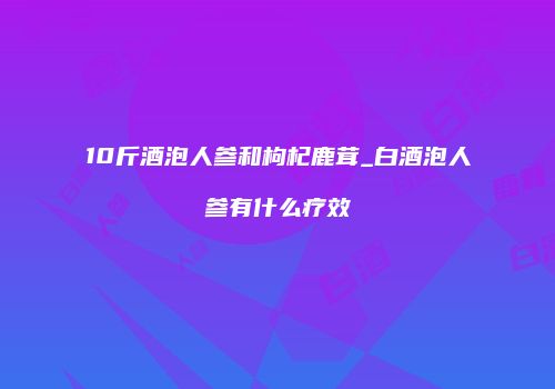 10斤酒泡人参和枸杞鹿茸_白酒泡人参有什么疗效