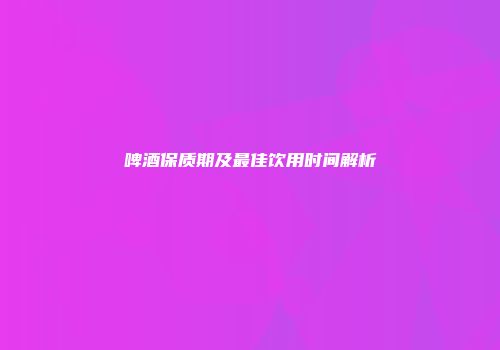 啤酒保质期及最佳饮用时间解析